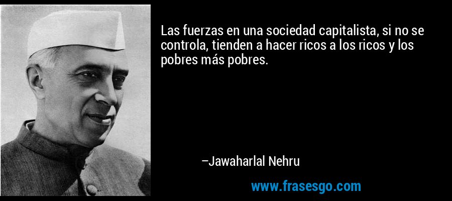 Las fuerzas en una sociedad capitalista, si no se controla, tienden a hacer ricos a los ricos y los pobres más pobres. – Jawaharlal Nehru