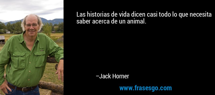 Las historias de vida dicen casi todo lo que necesita saber acerca de un animal. – Jack Horner