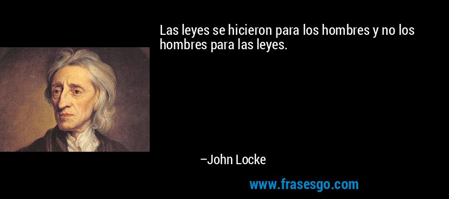 Las leyes se hicieron para los hombres y no los hombres para las leyes. – John Locke