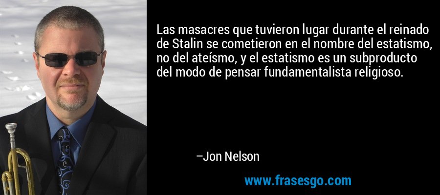 Las masacres que tuvieron lugar durante el reinado de Stalin se cometieron en el nombre del estatismo, no del ateísmo, y el estatismo es un subproducto del modo de pensar fundamentalista religioso. – Jon Nelson