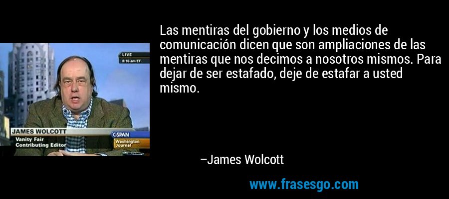 Las mentiras del gobierno y los medios de comunicación dicen que son ampliaciones de las mentiras que nos decimos a nosotros mismos. Para dejar de ser estafado, deje de estafar a usted mismo. – James Wolcott