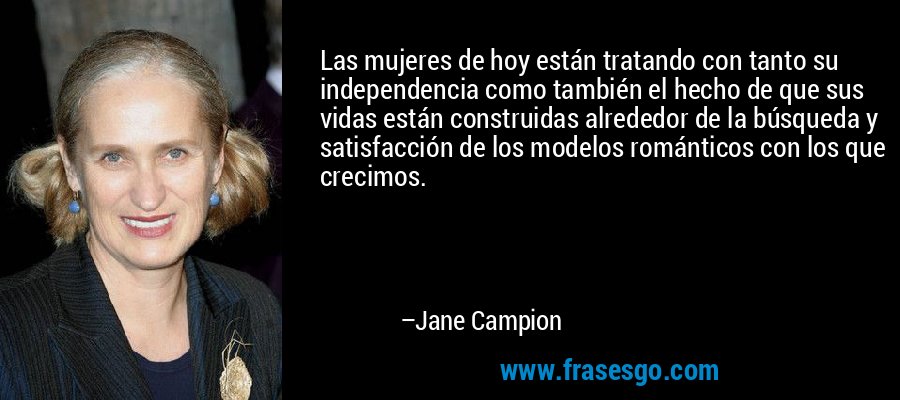 Las mujeres de hoy están tratando con tanto su independencia como también el hecho de que sus vidas están construidas alrededor de la búsqueda y satisfacción de los modelos románticos con los que crecimos. – Jane Campion