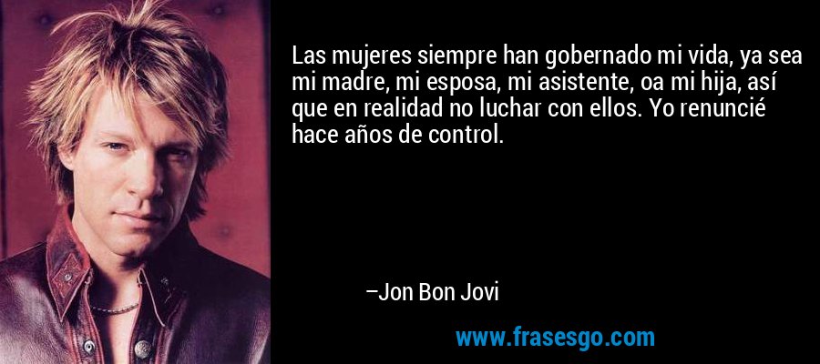 Las mujeres siempre han gobernado mi vida, ya sea mi madre, mi esposa, mi asistente, oa mi hija, así que en realidad no luchar con ellos. Yo renuncié hace años de control. – Jon Bon Jovi