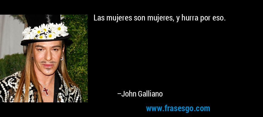 Las mujeres son mujeres, y hurra por eso. – John Galliano