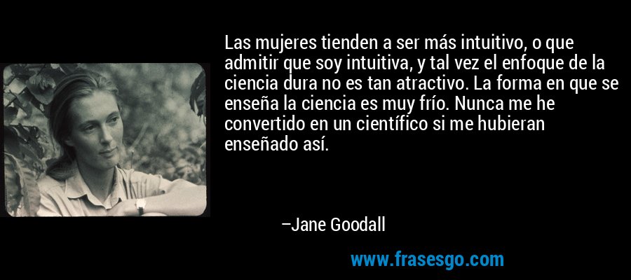 Las mujeres tienden a ser más intuitivo, o que admitir que soy intuitiva, y tal vez el enfoque de la ciencia dura no es tan atractivo. La forma en que se enseña la ciencia es muy frío. Nunca me he convertido en un científico si me hubieran enseñado así. – Jane Goodall