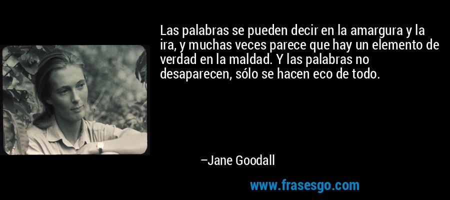 Las palabras se pueden decir en la amargura y la ira, y muchas veces parece que hay un elemento de verdad en la maldad. Y las palabras no desaparecen, sólo se hacen eco de todo. – Jane Goodall