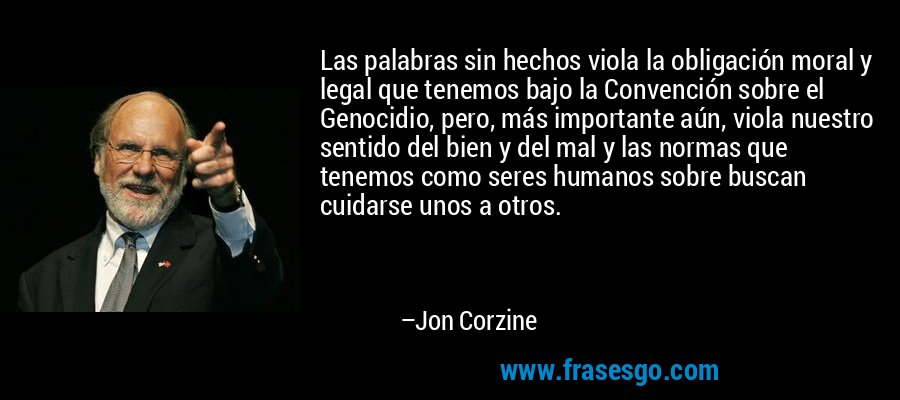 Las palabras sin hechos viola la obligación moral y legal que tenemos bajo la Convención sobre el Genocidio, pero, más importante aún, viola nuestro sentido del bien y del mal y las normas que tenemos como seres humanos sobre buscan cuidarse unos a otros. – Jon Corzine
