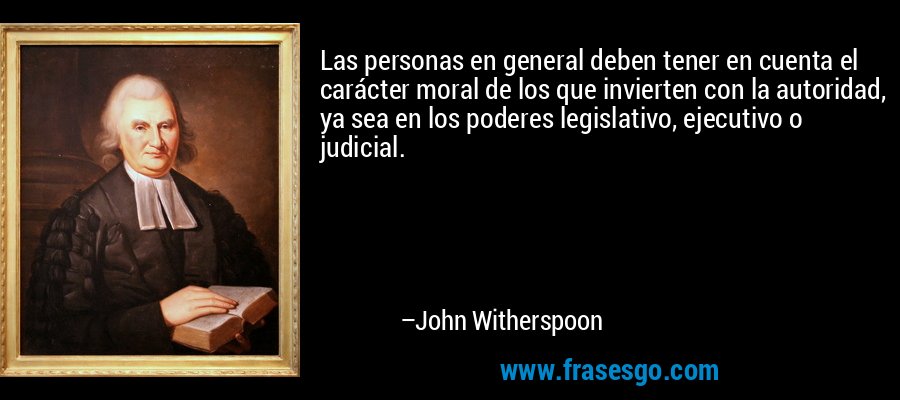 Las personas en general deben tener en cuenta el carácter moral de los que invierten con la autoridad, ya sea en los poderes legislativo, ejecutivo o judicial. – John Witherspoon