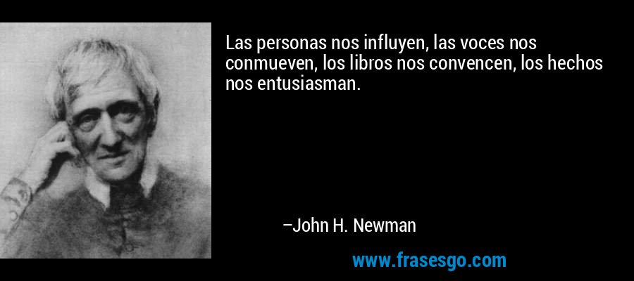 Las personas nos influyen, las voces nos conmueven, los libros nos convencen, los hechos nos entusiasman. – John H. Newman