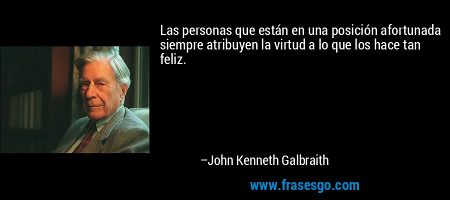 Las personas que están en una posición afortunada siempre atribuyen la virtud a lo que los hace tan feliz. – John Kenneth Galbraith