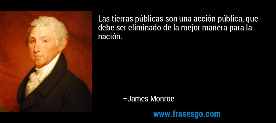 Las tierras públicas son una acción pública, que debe ser eliminado de la mejor manera para la nación. – James Monroe