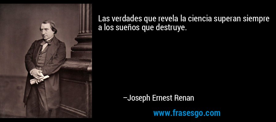 Las verdades que revela la ciencia superan siempre a los sueños que destruye. – Joseph Ernest Renan