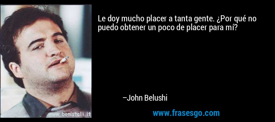 Le doy mucho placer a tanta gente. ¿Por qué no puedo obtener un poco de placer para mí? – John Belushi