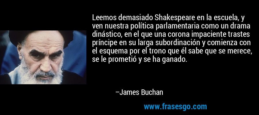 Leemos demasiado Shakespeare en la escuela, y ven nuestra política parlamentaria como un drama dinástico, en el que una corona impaciente trastes príncipe en su larga subordinación y comienza con el esquema por el trono que él sabe que se merece, se le prometió y se ha ganado. – James Buchan