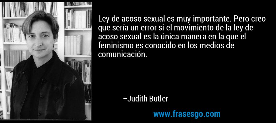 Ley de acoso sexual es muy importante. Pero creo que sería un error si el movimiento de la ley de acoso sexual es la única manera en la que el feminismo es conocido en los medios de comunicación. – Judith Butler