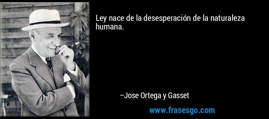 Ley nace de la desesperación de la naturaleza humana. – Jose Ortega y Gasset
