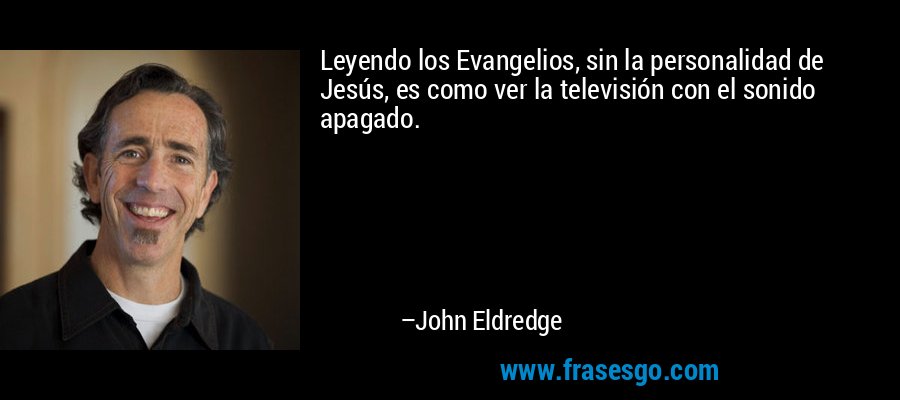 Leyendo los Evangelios, sin la personalidad de Jesús, es como ver la televisión con el sonido apagado. – John Eldredge