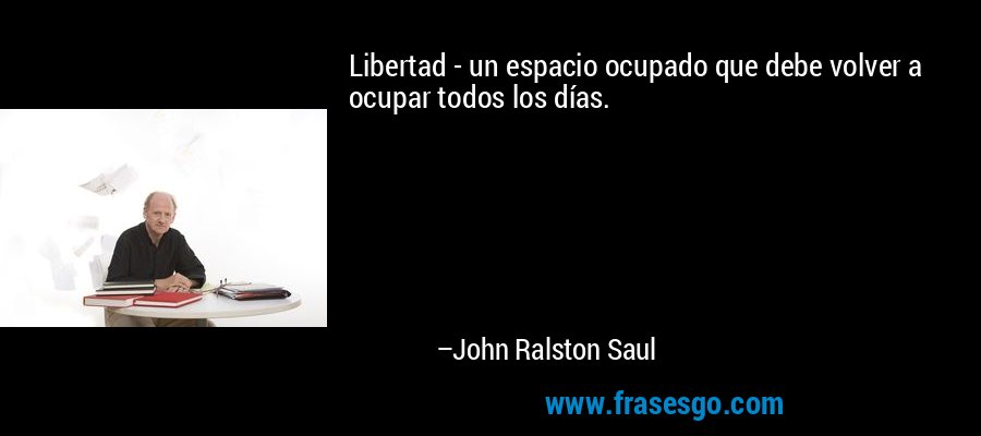 Libertad - un espacio ocupado que debe volver a ocupar todos los días. – John Ralston Saul