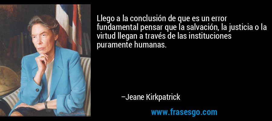 Llego a la conclusión de que es un error fundamental pensar que la salvación, la justicia o la virtud llegan a través de las instituciones puramente humanas. – Jeane Kirkpatrick