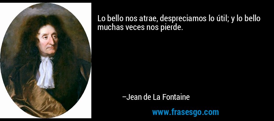 Lo bello nos atrae, despreciamos lo útil; y lo bello muchas veces nos pierde. – Jean de La Fontaine