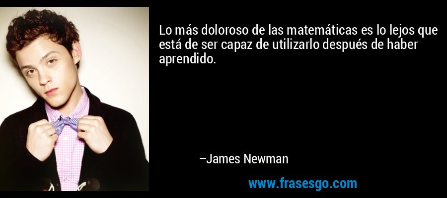 Lo más doloroso de las matemáticas es lo lejos que está de ser capaz de utilizarlo después de haber aprendido. – James Newman