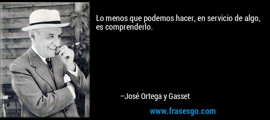 Lo menos que podemos hacer, en servicio de algo, es comprenderlo. – José Ortega y Gasset