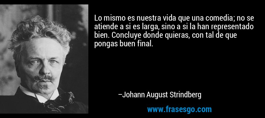 Lo mismo es nuestra vida que una comedia; no se atiende a si es larga, sino a si la han representado bien. Concluye donde quieras, con tal de que pongas buen final. – Johann August Strindberg