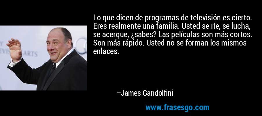 Lo que dicen de programas de televisión es cierto. Eres realmente una familia. Usted se ríe, se lucha, se acerque, ¿sabes? Las películas son más cortos. Son más rápido. Usted no se forman los mismos enlaces. – James Gandolfini