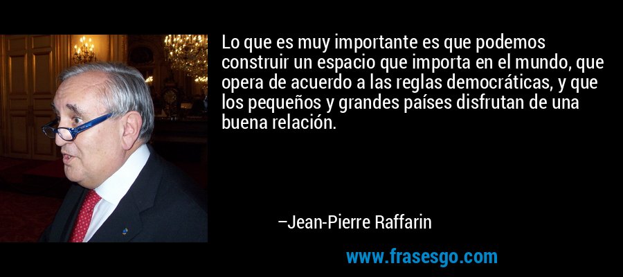 Lo que es muy importante es que podemos construir un espacio que importa en el mundo, que opera de acuerdo a las reglas democráticas, y que los pequeños y grandes países disfrutan de una buena relación. – Jean-Pierre Raffarin