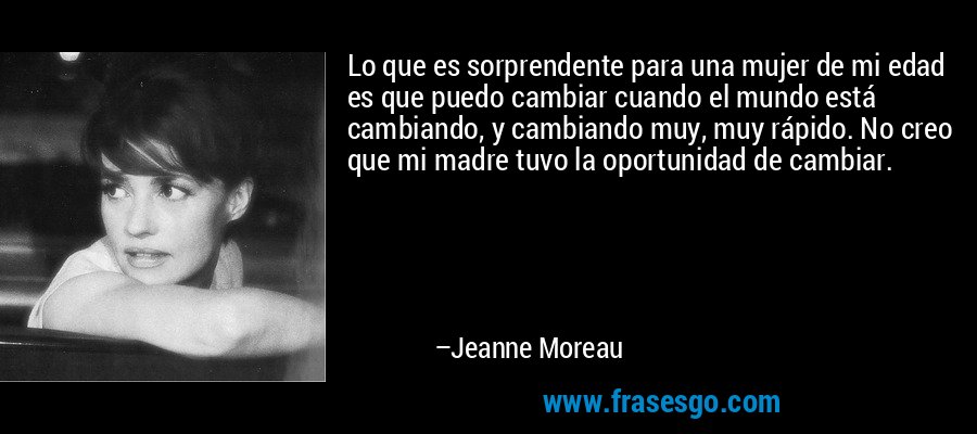 Lo que es sorprendente para una mujer de mi edad es que puedo cambiar cuando el mundo está cambiando, y cambiando muy, muy rápido. No creo que mi madre tuvo la oportunidad de cambiar. – Jeanne Moreau