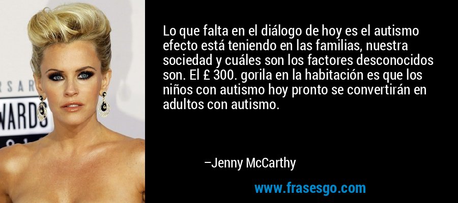 Lo que falta en el diálogo de hoy es el autismo efecto está teniendo en las familias, nuestra sociedad y cuáles son los factores desconocidos son. El £ 300. gorila en la habitación es que los niños con autismo hoy pronto se convertirán en adultos con autismo. – Jenny McCarthy