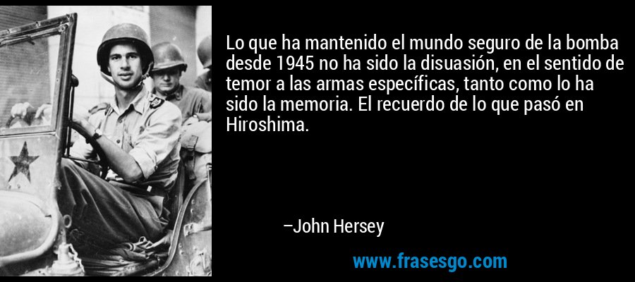 Lo que ha mantenido el mundo seguro de la bomba desde 1945 no ha sido la disuasión, en el sentido de temor a las armas específicas, tanto como lo ha sido la memoria. El recuerdo de lo que pasó en Hiroshima. – John Hersey