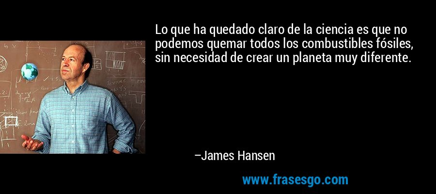 Lo que ha quedado claro de la ciencia es que no podemos quemar todos los combustibles fósiles, sin necesidad de crear un planeta muy diferente. – James Hansen