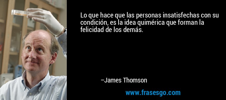 Lo que hace que las personas insatisfechas con su condición, es la idea quimérica que forman la felicidad de los demás. – James Thomson