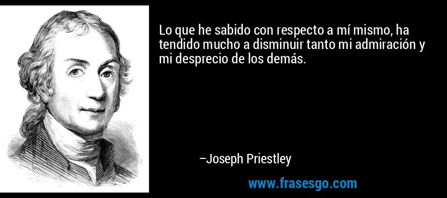 Lo que he sabido con respecto a mí mismo, ha tendido mucho a disminuir tanto mi admiración y mi desprecio de los demás. – Joseph Priestley