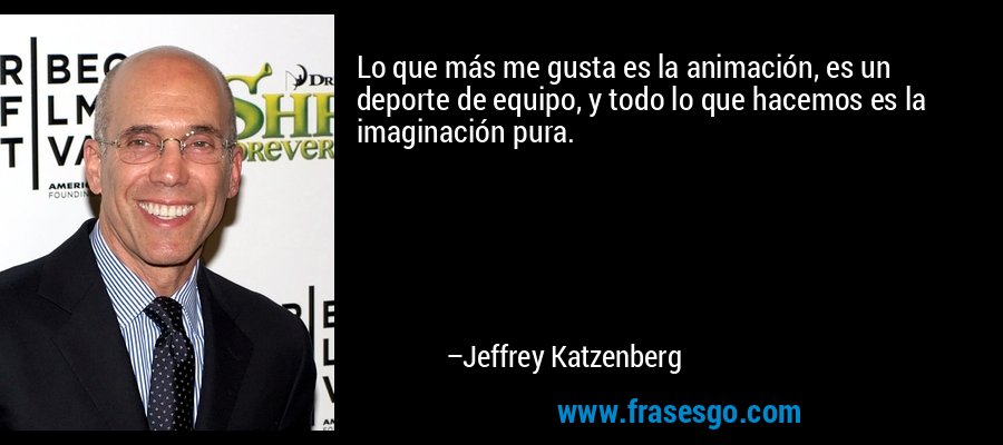 Lo que más me gusta es la animación, es un deporte de equipo, y todo lo que hacemos es la imaginación pura. – Jeffrey Katzenberg
