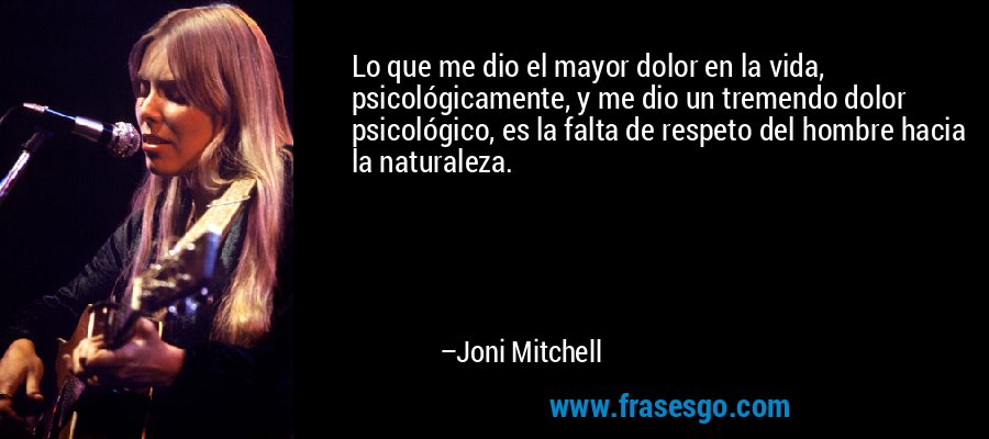 Lo que me dio el mayor dolor en la vida, psicológicamente, y me dio un tremendo dolor psicológico, es la falta de respeto del hombre hacia la naturaleza. – Joni Mitchell