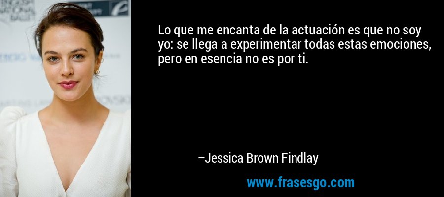 Lo que me encanta de la actuación es que no soy yo: se llega a experimentar todas estas emociones, pero en esencia no es por ti. – Jessica Brown Findlay