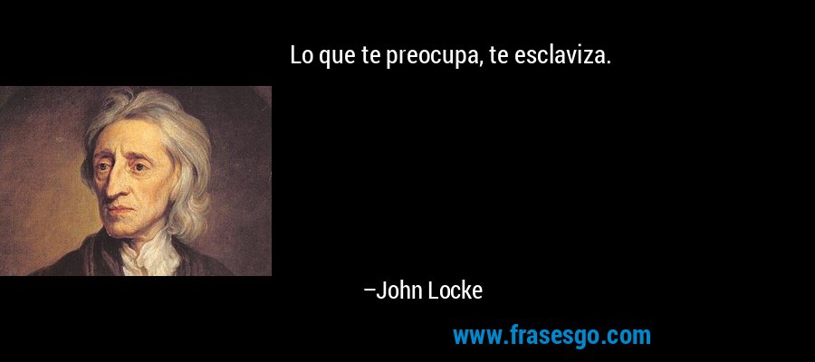 Lo que te preocupa, te esclaviza. – John Locke
