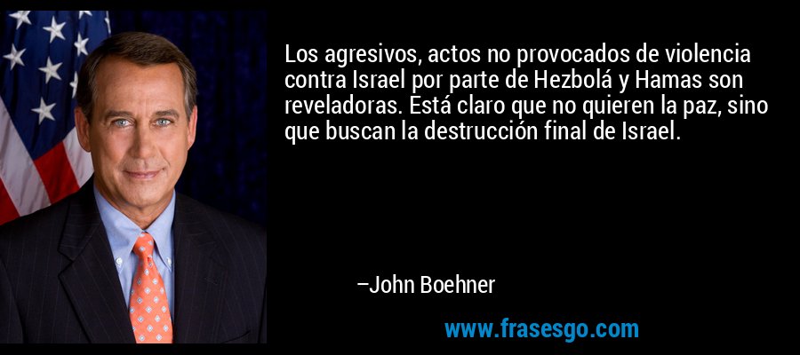 Los agresivos, actos no provocados de violencia contra Israel por parte de Hezbolá y Hamas son reveladoras. Está claro que no quieren la paz, sino que buscan la destrucción final de Israel. – John Boehner