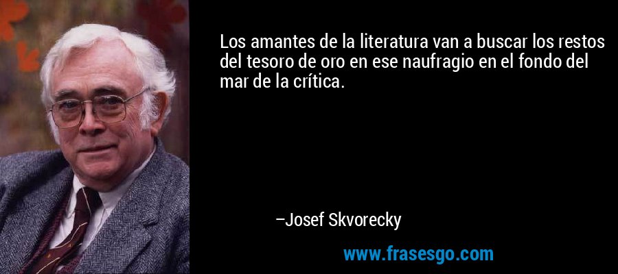 Los amantes de la literatura van a buscar los restos del tesoro de oro en ese naufragio en el fondo del mar de la crítica. – Josef Skvorecky