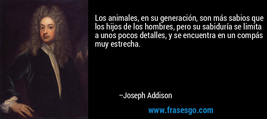 Los animales, en su generación, son más sabios que los hijos de los hombres, pero su sabiduría se limita a unos pocos detalles, y se encuentra en un compás muy estrecha. – Joseph Addison