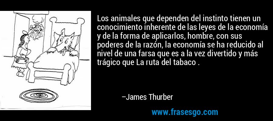 Los animales que dependen del instinto tienen un conocimiento inherente de las leyes de la economía y de la forma de aplicarlos, hombre, con sus poderes de la razón, la economía se ha reducido al nivel de una farsa que es a la vez divertido y más trágico que La ruta del tabaco . – James Thurber