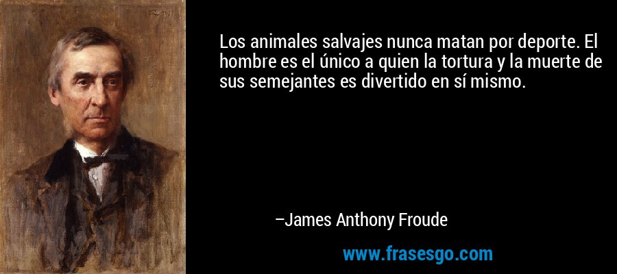 Los animales salvajes nunca matan por deporte. El hombre es el único a quien la tortura y la muerte de sus semejantes es divertido en sí mismo. – James Anthony Froude