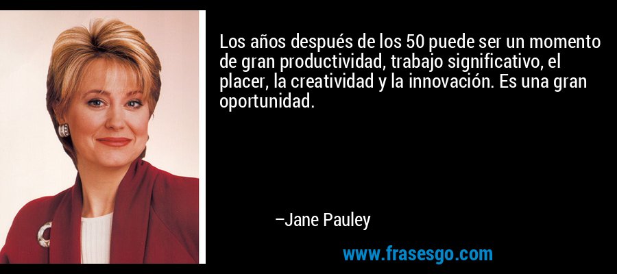 Los años después de los 50 puede ser un momento de gran productividad, trabajo significativo, el placer, la creatividad y la innovación. Es una gran oportunidad. – Jane Pauley