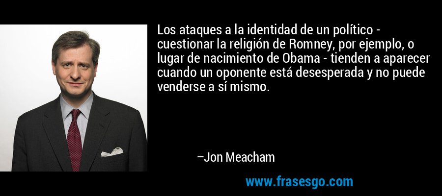 Los ataques a la identidad de un político - cuestionar la religión de Romney, por ejemplo, o lugar de nacimiento de Obama - tienden a aparecer cuando un oponente está desesperada y no puede venderse a sí mismo. – Jon Meacham