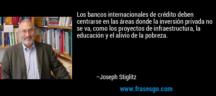 Los bancos internacionales de crédito deben centrarse en las áreas donde la inversión privada no se va, como los proyectos de infraestructura, la educación y el alivio de la pobreza. – Joseph Stiglitz