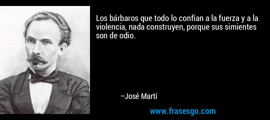 Los bárbaros que todo lo confían a la fuerza y a la violencia, nada construyen, porque sus simientes son de odio. – José Martí