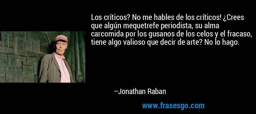 Los críticos? No me hables de los críticos! ¿Crees que algún mequetrefe periodista, su alma carcomida por los gusanos de los celos y el fracaso, tiene algo valioso que decir de arte? No lo hago. – Jonathan Raban