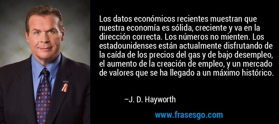 Los datos económicos recientes muestran que nuestra economía es sólida, creciente y va en la dirección correcta. Los números no mienten. Los estadounidenses están actualmente disfrutando de la caída de los precios del gas y de bajo desempleo, el aumento de la creación de empleo, y un mercado de valores que se ha llegado a un máximo histórico. – J. D. Hayworth